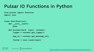 Pulsar IO Functions in Python
from pulsar import Function
import json
class Chat(Function):
def __init__(self):
pass
def process(self, input, context):
logger = context.get_logger()
msg_id = context.get_message_id()
fields = json.loads(input)
https://github.com/tspannhw/pulsar-pychat-function
 