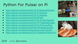 Python For Pulsar on Pi
● https://github.com/tspannhw/FLiP-Pi-BreakoutGarden
● https://github.com/tspannhw/FLiP-Pi-Thermal
● https://github.com/tspannhw/FLiP-Pi-Weather
● https://github.com/tspannhw/FLiP-RP400
● https://github.com/tspannhw/FLiP-Py-Pi-GasThermal
● https://github.com/tspannhw/FLiP-PY-FakeDataPulsar
● https://github.com/tspannhw/FLiP-Py-Pi-EnviroPlus
● https://github.com/tspannhw/PythonPulsarExamples
● https://github.com/tspannhw/pulsar-pychat-function
● https://github.com/tspannhw/FLiP-PulsarDevPython101
 