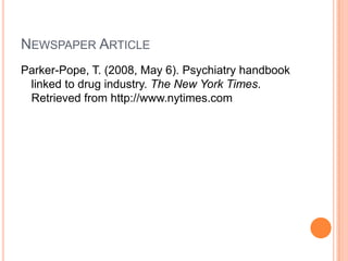 NEWSPAPER ARTICLE
Parker-Pope, T. (2008, May 6). Psychiatry handbook
 linked to drug industry. The New York Times.
 Retrieved from http://www.nytimes.com
 