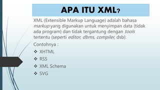 APA ITU XML?
XML (Extensible Markup Language) adalah bahasa
markup yang digunakan untuk menyimpan data (tidak
ada program) dan tidak tergantung dengan tools
tertentu (seperti editor, dbms, compiler, dsb).
Contohnya :
 XHTML
 RSS
 XML Schema
 SVG
 
