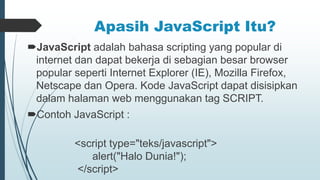 Apasih JavaScript Itu?
JavaScript adalah bahasa scripting yang popular di
internet dan dapat bekerja di sebagian besar browser
popular seperti Internet Explorer (IE), Mozilla Firefox,
Netscape dan Opera. Kode JavaScript dapat disisipkan
dalam halaman web menggunakan tag SCRIPT.
Contoh JavaScript :
<script type="teks/javascript">
alert("Halo Dunia!");
</script>
 