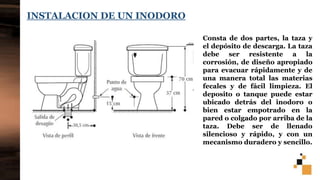 12
INSTALACION DE UN INODORO
Consta de dos partes, la taza y
el depósito de descarga. La taza
debe ser resistente a la
corrosión, de diseño apropiado
para evacuar rápidamente y de
una manera total las materias
fecales y de fácil limpieza. El
deposito o tanque puede estar
ubicado detrás del inodoro o
bien estar empotrado en la
pared o colgado por arriba de la
taza. Debe ser de llenado
silencioso y rápido, y con un
mecanismo duradero y sencillo.
 