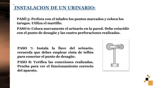 26
INSTALACION DE UN URINARIO:
PASÓ 5: Perfora con el taladro los puntos marcados y coloca los
tarugos. Utiliza el martillo.
PASO 6: Coloca nuevamente el urinario en la pared. Debe coincidir
con el punto de desagüe y las cuatro perforaciones realizadas.
PASO 7: Instala la llave del urinario,
recuerda que debes emplear cinta de teflón
para conectar el punto de desagüe.
PASO 8: Verifica las conexiones realizadas.
Prueba para ver el funcionamiento correcto
del aparato.
 