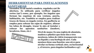 9
HERRAMIENTAS PARA INSTALACIONES
SANITARIAS
Escuadra: Es de metal o madera, regulada a 90°de
abertura. Es utilizada para verificar ángulos
rectos (90°) como, por ejemplo, los ángulos que
forman las esquinas de una ventana, puerta,
habitación, etc. También se emplea para realizar
trazos de líneas en ángulo rectos. En gasfitería se
emplea para colocar las cajas de registro, alinear
los tubos de desagüe, trazar lo ejes al instalar y
colocar los aparatos sanitarios (inodoro,
lavaderos, tinas, etc.)
Nivel de mano: Es una regleta de aluminio,
madera o plástico que tiene dos o tres
meniscos, tubos de vidrio transparente con
un líquido y una burbuja de aire. Cada
menisco tiene una función: uno sirve para
nivelar en forma vertical; otro, en horizontal
y, el tercero, para ángulos inclinados a 45°.
 