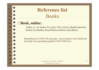 Reference list
                    Books
Book, online:
    Author, A., & Author, B. (year). Title of book. [details about the
    format if available]. doi or Retrieved from web address.


– Munsterberg, H. (1916). The photoplay: A psychological study. Retrieved
  from http://www.gutenberg.org/files/15383/15383-8.txt




                      Complied by: SOHAIL AHMED                         27
                         M.A English Literature
 