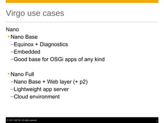 Virgo use cases
Nano
 Nano Base
  –Equinox + Diagnostics
  –Embedded
  –Good base for OSGi apps of any kind

 Nano Full
  –Nano Base + Web layer (+ p2)
  –Lightweight app server
  –Cloud environment



© 2011 SAP AG. All rights reserved.
                                         11
 