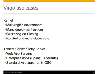 Virgo use cases

Kernel
 Multi-region environment
 Many deployment options
 Clustering via Cloning
 Isolated and more stable core


Tomcat Server / Jetty Server
 Web App Servers
 Enterprise apps (Spring, Hibernate)
 Standard web apps run in OSGi

© 2011 SAP AG. All rights reserved.
                                        12
 
