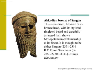 Akkadian bronze of Sargon
This stern-faced, life-size cast-
bronze head, with its stylized
ringleted beard and carefully
arranged hair, shows
Mesopotamian craftsmanship
at its finest. It is thought to be
either Sargon (2371-2316
B.C.E.) or Naram-sin (ca.
2250-2220 B.C.E.). (Claus
Hansmann)
Akkadian bronze of Sargon
Copyright © Houghton Mifflin Company. All rights reserved.
 