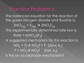 The balanced equation for the reaction of
the gases nitrogen dioxide and fluorine is:
       2NO2(g) + F2(g)  2NO2F(g)
The experimentally determined rate law is:
       Rate = k[NO2][F2]
A suggested mechanism for this reaction is:
       NO2 + F2 NO2F + F (slow, k1)
       F + NO2 NO2F (fast, k2)
Is this an acceptable mechanism?
 