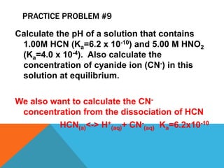 PRACTICE PROBLEM #9
Calculate the pH of a solution that contains
1.00M HCN (Ka=6.2 x 10-10) and 5.00 M HNO2
(Ka=4.0 x 10-4). Also calculate the
concentration of cyanide ion (CN-) in this
solution at equilibrium.
We also want to calculate the CN-
concentration from the dissociation of HCN
HCN(a)<-> H+
(aq)+ CN-
(aq) Ka=6.2x10-10
 