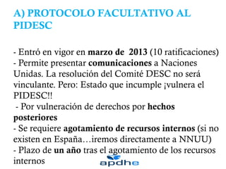 A) PROTOCOLO FACULTATIVO AL
PIDESC
- Entró en vigor en marzo de 2013 (10 ratificaciones)
- Permite presentar comunicaciones a Naciones
Unidas. La resolución del Comité DESC no será
vinculante. Pero: Estado que incumple ¡vulnera el
PIDESC!!
- Por vulneración de derechos por hechos
posteriores
- Se requiere agotamiento de recursos internos (si no
existen en España…iremos directamente a NNUU)
- Plazo de un año tras el agotamiento de los recursos
internos
 
