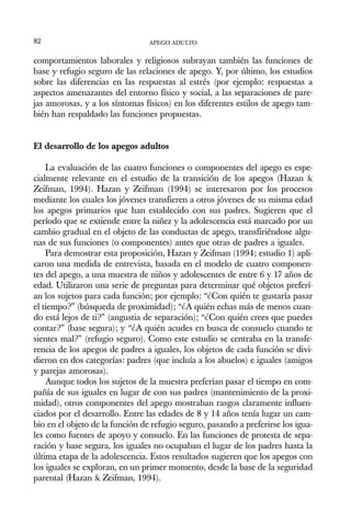 comportamientos laborales y religiosos subrayan también las funciones de
base y refugio seguro de las relaciones de apego. Y, por último, los estudios
sobre las diferencias en las respuestas al estrés (por ejemplo: respuestas a
aspectos amenazantes del entorno físico y social, a las separaciones de pare-
jas amorosas, y a los síntomas físicos) en los diferentes estilos de apego tam-
bién han respaldado las funciones propuestas.
El desarrollo de los apegos adultos
La evaluación de las cuatro funciones o componentes del apego es espe-
cialmente relevante en el estudio de la transición de los apegos (Hazan &
Zeifman, 1994). Hazan y Zeifman (1994) se interesaron por los procesos
mediante los cuales los jóvenes transfieren a otros jóvenes de su misma edad
los apegos primarios que han establecido con sus padres. Sugieren que el
período que se extiende entre la niñez y la adolescencia está marcado por un
cambio gradual en el objeto de las conductas de apego, transfiriéndose algu-
nas de sus funciones (o componentes) antes que otras de padres a iguales.
Para demostrar esta proposición, Hazan y Zeifman (1994; estudio 1) apli-
caron una medida de entrevista, basada en el modelo de cuatro componen-
tes del apego, a una muestra de niños y adolescentes de entre 6 y 17 años de
edad. Utilizaron una serie de preguntas para determinar qué objetos preferí-
an los sujetos para cada función; por ejemplo: “¿Con quién te gustaría pasar
el tiempo?” (búsqueda de proximidad); “¿A quién echas más de menos cuan-
do está lejos de ti?” (angustia de separación); “¿Con quién crees que puedes
contar?” (base segura); y “¿A quién acudes en busca de consuelo cuando te
sientes mal?” (refugio seguro). Como este estudio se centraba en la transfe-
rencia de los apegos de padres a iguales, los objetos de cada función se divi-
dieron en dos categorías: padres (que incluía a los abuelos) e iguales (amigos
y parejas amorosas).
Aunque todos los sujetos de la muestra preferían pasar el tiempo en com-
pañía de sus iguales en lugar de con sus padres (mantenimiento de la proxi-
midad), otros componentes del apego mostraban rasgos claramente influen-
ciados por el desarrollo. Entre las edades de 8 y 14 años tenía lugar un cam-
bio en el objeto de la función de refugio seguro, pasando a preferirse los igua-
les como fuentes de apoyo y consuelo. En las funciones de protesta de sepa-
ración y base segura, los iguales no ocupaban el lugar de los padres hasta la
última etapa de la adolescencia. Estos resultados sugieren que los apegos con
los iguales se exploran, en un primer momento, desde la base de la seguridad
parental (Hazan & Zeifman, 1994).
APEGO ADULTO
82
 