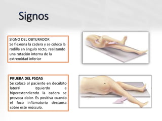 SIGNO DEL OBTURADOR
Se flexiona la cadera y se coloca la
rodilla en ángulo recto, realizando
una rotación interna de la
extremidad inferior
PRUEBA DEL PSOAS
Se coloca al paciente en decúbito
lateral izquierdo e
hiperextendiendo la cadera se
provoca dolor. Es positiva cuando
el foco inflamatorio descansa
sobre este músculo.
 