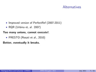 Alternatives
• Improved version of PerfectRef (2007-2011)
• RQR (Urbina et, al. 2007)
Too many unions, cannot execute!.
• PRESTO (Rosati et al., 2010)
Better, eventually it breaks.
Rodriguez-Muro and Calvanese (UNIBZ) APEX-Shanghai, 2011 July, 2011 7 / 33
 