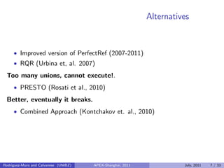 Alternatives
• Improved version of PerfectRef (2007-2011)
• RQR (Urbina et, al. 2007)
Too many unions, cannot execute!.
• PRESTO (Rosati et al., 2010)
Better, eventually it breaks.
• Combined Approach (Kontchakov et. al., 2010)
Rodriguez-Muro and Calvanese (UNIBZ) APEX-Shanghai, 2011 July, 2011 7 / 33
 