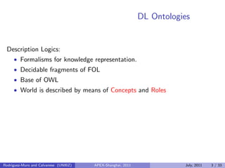 DL Ontologies
Description Logics:
• Formalisms for knowledge representation.
• Decidable fragments of FOL
• Base of OWL
• World is described by means of Concepts and Roles
Rodriguez-Muro and Calvanese (UNIBZ) APEX-Shanghai, 2011 July, 2011 3 / 33
 