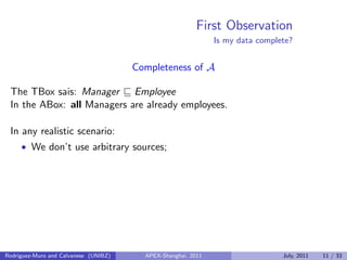First Observation
Is my data complete?
Completeness of A
The TBox sais: Manager Employee
In the ABox: all Managers are already employees.
In any realistic scenario:
• We don’t use arbitrary sources;
Rodriguez-Muro and Calvanese (UNIBZ) APEX-Shanghai, 2011 July, 2011 11 / 33
 