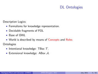 DL Ontologies
Description Logics:
• Formalisms for knowledge representation.
• Decidable fragments of FOL
• Base of OWL
• World is described by means of Concepts and Roles
Ontologies
• Intentional knowledge: TBox T .
• Extensional knowledge: ABox A.
Rodriguez-Muro and Calvanese (UNIBZ) APEX-Shanghai, 2011 July, 2011 3 / 33
 