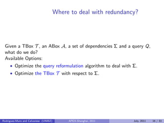 Where to deal with redundancy?
Given a TBox T , an ABox A, a set of dependencies Σ and a query Q,
what do we do?
Available Options:
• Optimize the query reformulation algorithm to deal with Σ.
• Optimize the TBox T with respect to Σ.
Rodriguez-Muro and Calvanese (UNIBZ) APEX-Shanghai, 2011 July, 2011 16 / 33
 