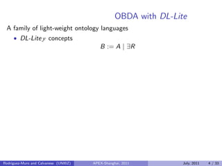 OBDA with DL-Lite
A family of light-weight ontology languages
• DL-LiteF concepts
B := A | ∃R
Rodriguez-Muro and Calvanese (UNIBZ) APEX-Shanghai, 2011 July, 2011 4 / 33
 