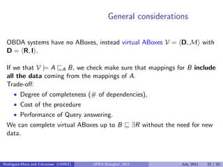 General considerations
OBDA systems have no ABoxes, instead virtual ABoxes V = D, M with
D = R, I .
If we that V |= A A B, we check make sure that mappings for B include
all the data coming from the mappings of A.
Trade-oﬀ:
• Degree of completeness (# of dependencies),
• Cost of the procedure
• Performance of Query answering.
We can complete virtual ABoxes up to B ∃R without the need for new
data.
Rodriguez-Muro and Calvanese (UNIBZ) APEX-Shanghai, 2011 July, 2011 22 / 33
 
