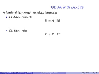 OBDA with DL-Lite
A family of light-weight ontology languages
• DL-LiteF concepts
B := A | ∃R
• DL-LiteF roles
R := P | P−
Rodriguez-Muro and Calvanese (UNIBZ) APEX-Shanghai, 2011 July, 2011 4 / 33
 