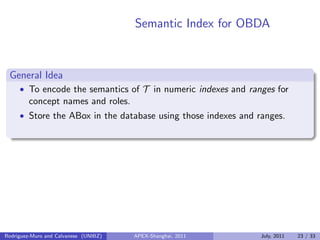 Semantic Index for OBDA
General Idea
• To encode the semantics of T in numeric indexes and ranges for
concept names and roles.
• Store the ABox in the database using those indexes and ranges.
Rodriguez-Muro and Calvanese (UNIBZ) APEX-Shanghai, 2011 July, 2011 23 / 33
 