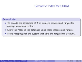 Semantic Index for OBDA
General Idea
• To encode the semantics of T in numeric indexes and ranges for
concept names and roles.
• Store the ABox in the database using those indexes and ranges.
• Make mappings for the system that take the ranges into account.
Rodriguez-Muro and Calvanese (UNIBZ) APEX-Shanghai, 2011 July, 2011 23 / 33
 