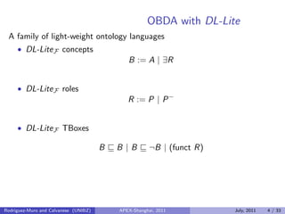 OBDA with DL-Lite
A family of light-weight ontology languages
• DL-LiteF concepts
B := A | ∃R
• DL-LiteF roles
R := P | P−
• DL-LiteF TBoxes
B B | B ¬B | (funct R)
Rodriguez-Muro and Calvanese (UNIBZ) APEX-Shanghai, 2011 July, 2011 4 / 33
 