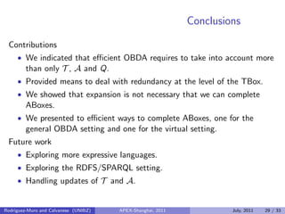 Conclusions
Contributions
• We indicated that eﬃcient OBDA requires to take into account more
than only T , A and Q.
• Provided means to deal with redundancy at the level of the TBox.
• We showed that expansion is not necessary that we can complete
ABoxes.
• We presented to eﬃcient ways to complete ABoxes, one for the
general OBDA setting and one for the virtual setting.
Future work
• Exploring more expressive languages.
• Exploring the RDFS/SPARQL setting.
• Handling updates of T and A.
Rodriguez-Muro and Calvanese (UNIBZ) APEX-Shanghai, 2011 July, 2011 29 / 33
 