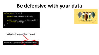 public class Person {
private List<Person> siblings;
public List<Person> getSiblings() {
return siblings;
}
}
person.getSiblings().add(randomPerson);
What’s the problem here?
Be defensive with your data
 