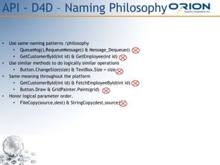 API - D4D – Naming Philosophy
• Use same naming patterns /philosophy
• QueueMsg(),RequeueMessage() & Message_Dequeue()
• GetCustomerById(int id) & GetEmployee(int id) –
• Use similar methods to do logically similar operations
• Button.ChangeSize(size) & TextBox.Size = size
• Same meaning throughout the platform
• GetCustomerById(int id) & FetchEmployeeById(int id)
• Button.Draw & GridPainter.Paint(grid)
• Honor logical parameter order.
• FileCopy(source,dest) & StringCopy(dest,source)
 