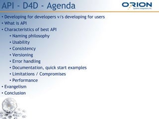 API - D4D - Agenda
• Developing for developers v/s developing for users
• What is API
• Characteristics of best API
• Naming philosophy
• Usability
• Consistency
• Versioning
• Error handling
• Documentation, quick start examples
• Limitations / Compromises
• Performance
• Evangelism
• Conclusion
 