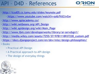 API – D4D – References
• http://lcsd05.cs.tamu.edu/slides/keynote.pdf
• https://www.youtube.com/watch?v=aAb7hSCtvGw
• http://www.apiacademy.co/
• http://wiki.netbeans.org/API_Design
• http://wiki.apidesign.org/wiki/Main_Page
• http://www.ibm.com/developerworks/library/ar-servdsgn1/
• http://media.wiley.com/assets/7255/37/9781118937228_custom.pdf
• https://docs.djangoproject.com/en/dev/misc/design-philosophies/
• Books
• Practical API Design
• A Practical approach to API design
• The design of everyday things
 