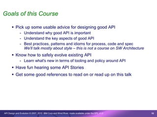 Goals of this Course

        Pick up some usable advice for designing good API
               - Understand why good API is important
               - Understand the key aspects of good API
               - Best practices, patterns and idioms for process, code and spec
                 We'll talk mostly about style – this is not a course on SW Architecture
        Know how to safely evolve existing API
               - Learn what's new in terms of tooling and policy around API
        Have fun hearing some API Stories
        Get some good references to read on or read up on this talk




API Design and Evolution © 2007, 2010 IBM Corp and Wind River; made available under the EPL v1.0   10
 