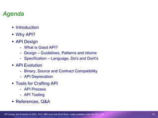 Agenda

        Introduction
        Why API?
        API Design
               - What is Good API?
               - Design – Guidelines, Patterns and Idioms
               - Specification – Language, Do's and Dont's
        API Evolution
               - Binary, Source and Contract Compatibility
               - API Deprecation
        Tools for Crafting API
               - API Process
               - API Tooling
        References, Q&A

API Design and Evolution © 2007, 2010 IBM Corp and Wind River; made available under the EPL v1.0   11
 
