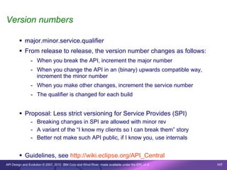 Version numbers

         major.minor.service.qualifier
         From release to release, the version number changes as follows:
                - When you break the API, increment the major number
                - When you change the API in an (binary) upwards compatible way,
                  increment the minor number
                - When you make other changes, increment the service number
                - The qualifier is changed for each build


         Proposal: Less strict versioning for Service Provides (SPI)
                - Breaking changes in SPI are allowed with minor rev
                - A variant of the “I know my clients so I can break them” story
                - Better not make such API public, if I know you, use internals


         Guidelines, see http://wiki.eclipse.org/API_Central
API Design and Evolution © 2007, 2010 IBM Corp and Wind River; made available under the EPL v1.0   117
 
