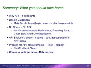 Summary: What you should take home

        Why API – 4 quadrants
        Design Guidelines
               - Make Simple things Simple, make complex things possible
        No Specs – No API
               - Non-functional aspects: Performance, Threading, State, ...
               - Cover Story: Avoid Overspecification
        API Evolution: binary – source – contract compatibility
               - API Tooling
        Process for API: Requirements – Rinse – Repeat
               - No API without Clients
        Where to look for more - References




API Design and Evolution © 2007, 2010 IBM Corp and Wind River; made available under the EPL v1.0   120
 