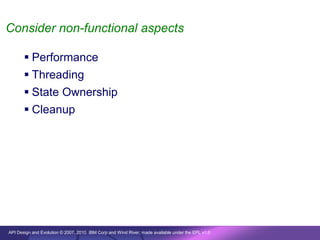 Consider non-functional aspects

        Performance
        Threading
        State Ownership
        Cleanup




API Design and Evolution © 2007, 2010 IBM Corp and Wind River; made available under the EPL v1.0
 