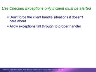 Use Checked Exceptions only if client must be alerted

        Don't force the client handle situations it doesn't
         care about
        Allow exceptions fall through to proper handler




API Design and Evolution © 2007, 2010 IBM Corp and Wind River; made available under the EPL v1.0
 