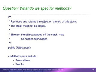 Question: What do we spec for methods?
        /* © Copyright 2007 IBM Corp. All rights reserved. This source code is made available under the terms of the Eclipse Public License, v1.0. */

        /**
         * Removes and returns the object on the top of this stack.
         * The stack must not be empty.
         *
         * @return the object popped off the stack; may
         *                   be <code>null</code>
         */
        public Object pop();


         Method specs include
                - Preconditions
                - Results

API Design and Evolution © 2007, 2010 IBM Corp and Wind River; made available under the EPL v1.0                                                        68
 