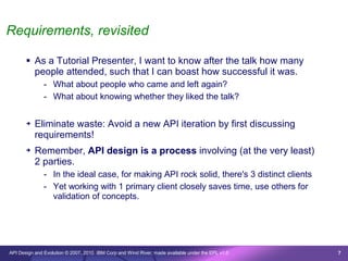Requirements, revisited

        As a Tutorial Presenter, I want to know after the talk how many
         people attended, such that I can boast how successful it was.
               - What about people who came and left again?
               - What about knowing whether they liked the talk?

       ➔   Eliminate waste: Avoid a new API iteration by first discussing
           requirements!
       ➔   Remember, API design is a process involving (at the very least)
           2 parties.
               - In the ideal case, for making API rock solid, there's 3 distinct clients
               - Yet working with 1 primary client closely saves time, use others for
                 validation of concepts.




API Design and Evolution © 2007, 2010 IBM Corp and Wind River; made available under the EPL v1.0   7
 