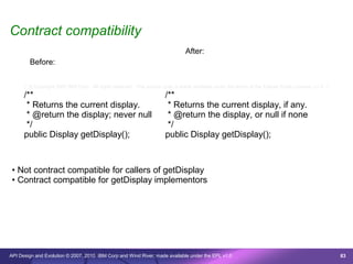 Contract compatibility
                                                                                After:
        Before:


      /* © Copyright 2007 IBM Corp. All rights reserved. This source code is made available under the terms of the Eclipse Public License, v1.0. */
      /**                                                              /**
       * Returns the current display.                                   * Returns the current display, if any.
       * @return the display; never null                                * @return the display, or null if none
       */                                                               */
      public Display getDisplay();                                     public Display getDisplay();



 • Not contract compatible for callers of getDisplay
 • Contract compatible for getDisplay implementors




API Design and Evolution © 2007, 2010 IBM Corp and Wind River; made available under the EPL v1.0                                                      83
 