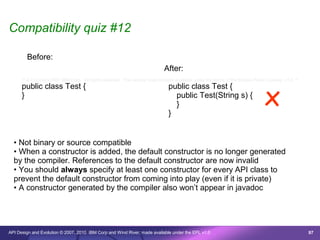 Compatibility quiz #12

        Before:
                                                                              After:



                                                                                                                                 x
      /* © Copyright 2007 IBM Corp. All rights reserved. This source code is made available under the terms of the Eclipse Public License, v1.0. */
      public class Test {                                                       public class Test {
      }                                                                           public Test(String s) {
                                                                                  }
                                                                                }


  • Not binary or source compatible
  • When a constructor is added, the default constructor is no longer generated
  by the compiler. References to the default constructor are now invalid
  • You should always specify at least one constructor for every API class to
  prevent the default constructor from coming into play (even if it is private)
  • A constructor generated by the compiler also won’t appear in javadoc




API Design and Evolution © 2007, 2010 IBM Corp and Wind River; made available under the EPL v1.0                                                      97
 