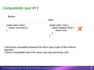 Compatibility quiz #13

        Before:
                                                                              After:



                                                                                                                                 x
      /* © Copyright 2007 IBM Corp. All rights reserved. This source code is made available under the terms of the Eclipse Public License, v1.0. */
      public class Test {                                                       public class Test {
        public void foo() {}                                                      public boolean foo() {
      }                                                                               return true;
                                                                                  }
                                                                                }



  • Not binary compatible because the return type is part of the method
  signature
  • Source compatible only if the return type was previously void




API Design and Evolution © 2007, 2010 IBM Corp and Wind River; made available under the EPL v1.0                                                      98
 
