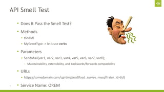 API Smell Test 
• Does It Pass the Smell Test? 
• Methods 
 tSndMl 
 MyEventType -> let’s use verbs 
• Parameters 
 SendMail(var1, var2, var3, var4, var5, var6, var7, var8); 
- Maintainability, extensibility, and backwards/forwards compatibility 
• URLs 
 https://somedomain.com/cgi-bin/prod/load_survey_mysql?rater_id={id} 
7 • Service Name: OREM 
 