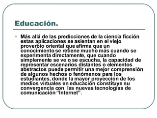 Educación.  Más allá de las predicciones de la ciencia ficción estas aplicaciones se asientan en el viejo proverbio oriental que afirma que un conocimiento se retiene mucho más cuando se experimenta directamente, que cuando simplemente se ve o se escucha, la capacidad de representar escenarios distantes o elementos abstractos puede permitir una mejor comprensión de algunos hechos o fenómenos para los estudiantes, donde la mayor proyección de los medios virtuales en educación constituye su convergencia con  las nuevas tecnologías de comunicación “Internet”.   