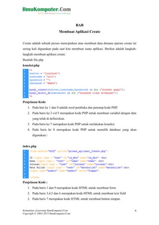 BAB 
Membuat Aplikasi Create 
Create adalah sebuah proses menciptakan atau membuat data dimana operasi create ini 
sering kali digunakan pada saat kita membuat suatu aplikasi. Berikut adalah langkah-langkah 
membuat aplikasi create. 
Buatlah file php 
koneksi.php 
Penjelasan Kode 
1. Pada bari ke 1 dan 9 adalah awal pembuka dan penutup kode PHP. 
2. Pada baris ke 2 s/d 5 merupakan kode PHP untuk membuat variabel dengan data 
yang telah di definisikan. 
3. Pada baris ke 7 merupakan kode PHP untuk melakukan koneksi. 
4. Pada baris ke 8 merupakan kode PHP untuk memilih database yang akan 
digunakan. 
index.php 
Penjelasan Kode : 
1. Pada baris 1 dan 9 merupakan kode HTML untuk membuat form. 
2. Pada baris 3,4,5 dan 6 merupakan kode HTML untuk membuat text field 
3. Pada baris 7 merupakan kode HTML untuk membuat button simpan. 
Komunitas eLearning IlmuKomputer.Com 
Copyright © 2003-2013 IlmuKomputer.Com 
6 
 