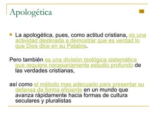 Apologética La apologética, pues, como actitud cristiana ,  es una actividad destinada a demostrar que es verdad lo que Dios dice en su Palabra .  Pero también  es una división teológica sistemática que requiere necesariamente estudio profundo  de las verdades cristianas,  así como  el método mas adecuado para presentar su defensa de forma eficiente  en un mundo que avanza rápidamente hacia formas de cultura seculares y pluralistas 