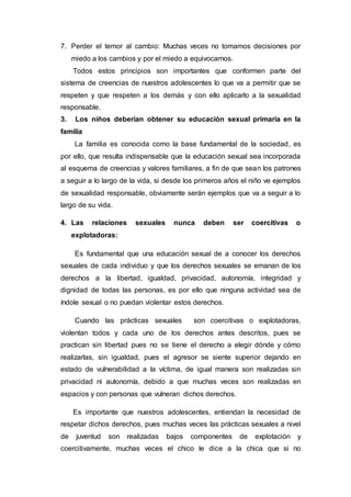 7. Perder el temor al cambio: Muchas veces no tomamos decisiones por
miedo a los cambios y por el miedo a equivocarnos.
Todos estos principios son importantes que conformen parte del
sistema de creencias de nuestros adolescentes lo que va a permitir que se
respeten y que respeten a los demás y con ello aplicarlo a la sexualidad
responsable.
3. Los niños deberían obtener su educación sexual primaria en la
familia
La familia es conocida como la base fundamental de la sociedad, es
por ello, que resulta indispensable que la educación sexual sea incorporada
al esquema de creencias y valores familiares, a fin de que sean los patrones
a seguir a lo largo de la vida, si desde los primeros años el niño ve ejemplos
de sexualidad responsable, obviamente serán ejemplos que va a seguir a lo
largo de su vida.
4. Las relaciones sexuales nunca deben ser coercitivas o
explotadoras:
Es fundamental que una educación sexual de a conocer los derechos
sexuales de cada individuo y que los derechos sexuales se emanan de los
derechos a la libertad, igualdad, privacidad, autonomía, integridad y
dignidad de todas las personas, es por ello que ninguna actividad sea de
índole sexual o no puedan violentar estos derechos.
Cuando las prácticas sexuales son coercitivas o explotadoras,
violentan todos y cada uno de los derechos antes descritos, pues se
practican sin libertad pues no se tiene el derecho a elegir dónde y cómo
realizarlas, sin igualdad, pues el agresor se siente superior dejando en
estado de vulnerabilidad a la víctima, de igual manera son realizadas sin
privacidad ni autonomía, debido a que muchas veces son realizadas en
espacios y con personas que vulneran dichos derechos.
Es importante que nuestros adolescentes, entiendan la necesidad de
respetar dichos derechos, pues muchas veces las prácticas sexuales a nivel
de juventud son realizadas bajos componentes de explotación y
coercitivamente, muchas veces el chico le dice a la chica que si no
 